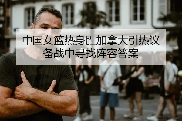 中国女篮热身胜加拿大引热议 备战中寻找阵容答案